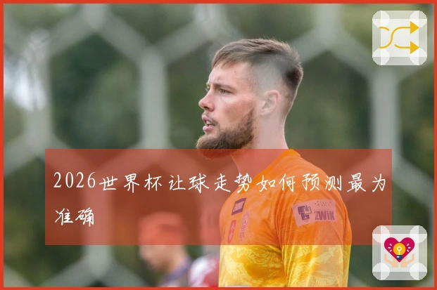 2026世界杯让球走势如何预测最为准确